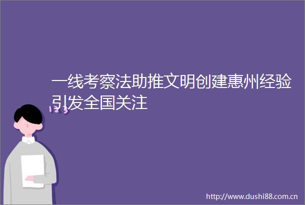 一线考察法助推文明创建惠州经验引发全国关注