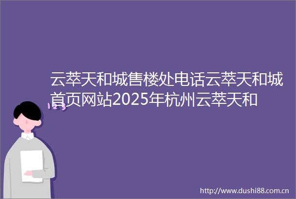 云萃天和城售楼处电话云萃天和城首页网站2025年杭州云萃天和城楼盘详情云萃天和城售楼处欢迎您云萃天和城售楼处指定网站