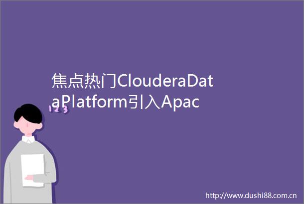 焦点热门ClouderaDataPlatform引入ApacheIceberg的五大原因