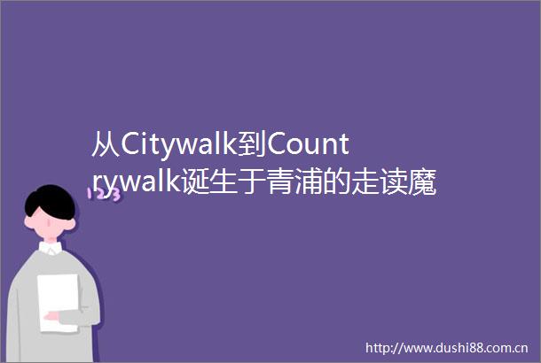 从Citywalk到Countrywalk诞生于青浦的走读魔都品牌正