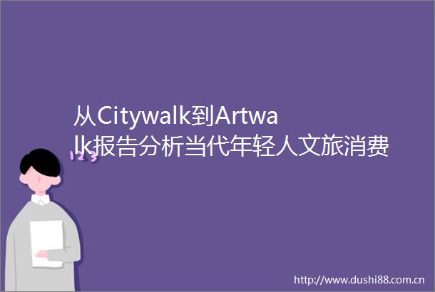 从Citywalk到Artwalk报告分析当代年轻人文旅消费新潮流