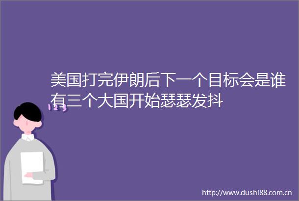 美国打完伊朗后下一个目标会是谁有三个大国开始瑟瑟发抖