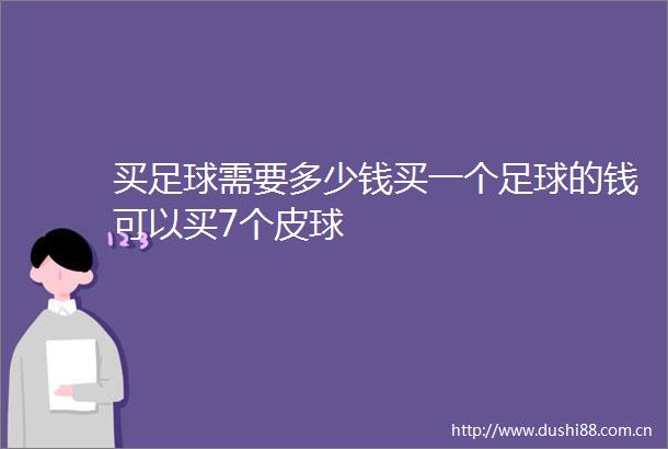 买足球需要多少钱买一个足球的钱可以买7个皮球