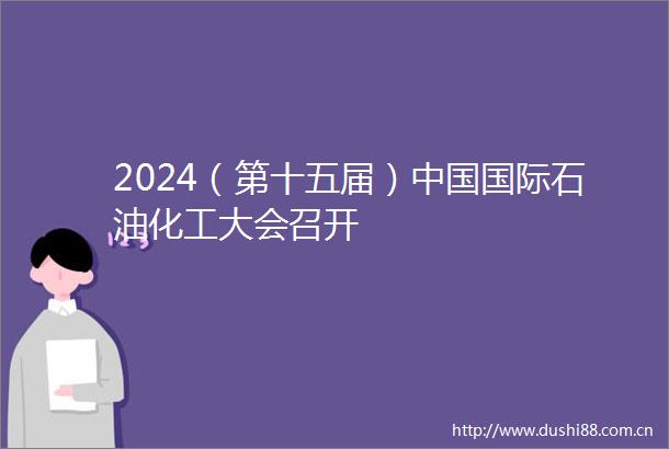 2024（第十五届）国际石油化工大会召开