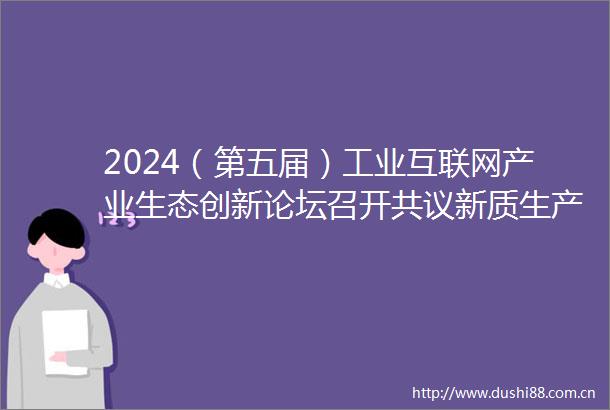 2024（第五届）工业互联网产业生态创新论坛召开共议新质生产力融合赋能新型工业化
