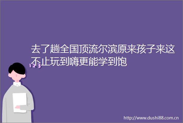 去了趟全国顶流尔滨原来孩子来这不止玩到嗨更能学到饱
