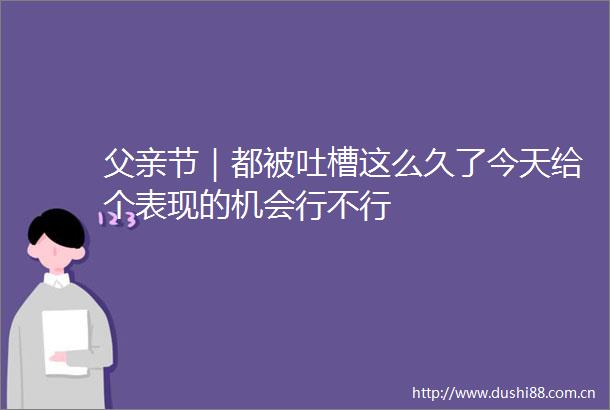 父亲节｜都被吐槽这么久了今天给个表现的机会行不行