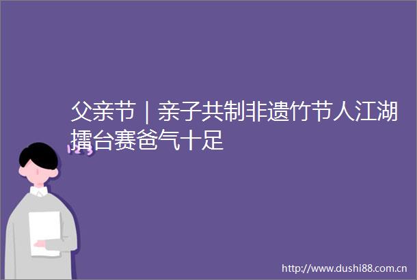 父亲节｜亲子共制非遗竹节人江湖擂台赛爸气十足
