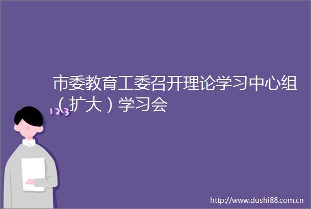 市委教育工委召开理论学习中心组（扩大）学习会