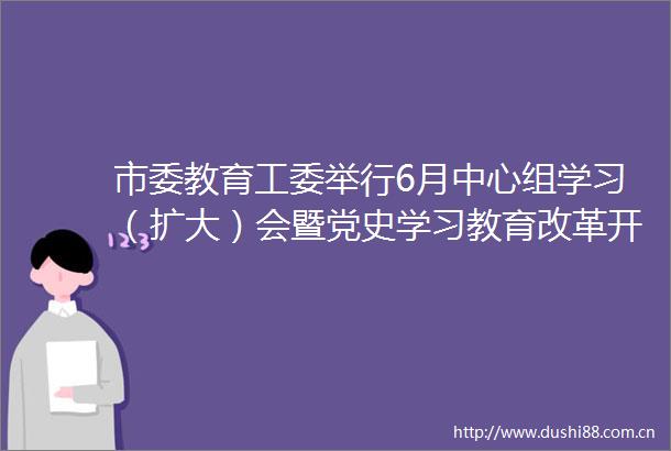市委教育工委举行6月中心组学习（扩大）会暨党史学习教育改革开放和社会主义现代化建设新时期历史专题学习会