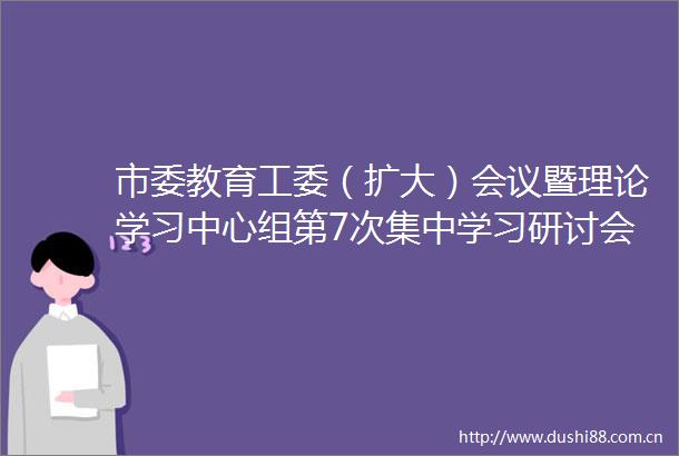 市委教育工委（扩大）会议暨理论学习中心组第7次集中学习研讨会议召开