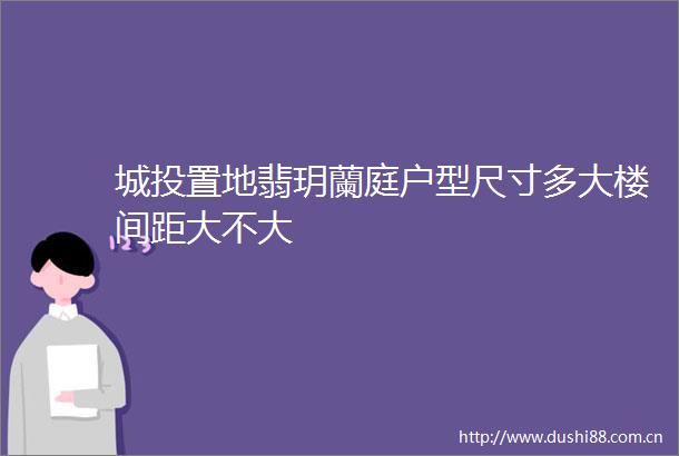 城投置地翡玥蘭庭户型尺寸多大楼间距大不大