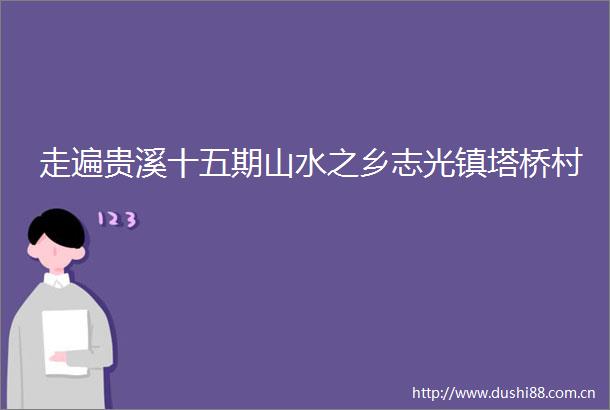 走遍贵溪十五期山水之乡志光镇塔桥村
