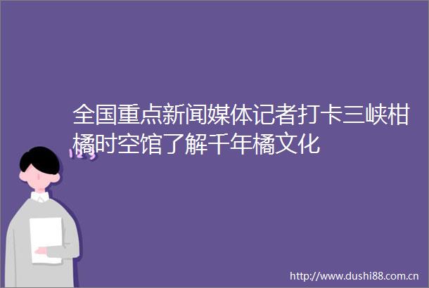 全国重点新闻媒体记者打卡三峡柑橘时空馆了解千年橘文化