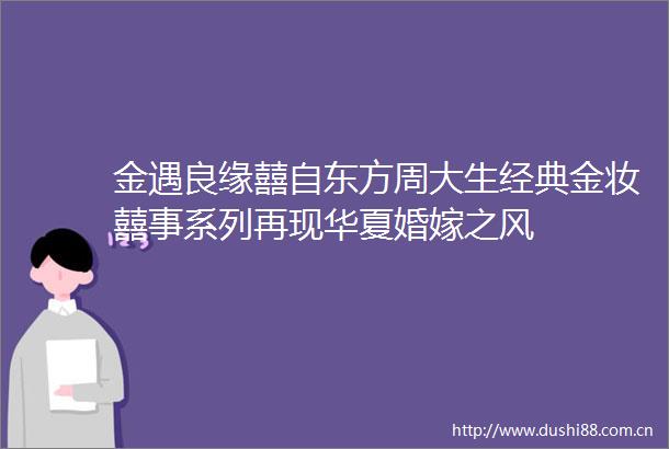 金遇良缘囍自东方周大生经典金妆囍事系列再现华夏婚嫁之风