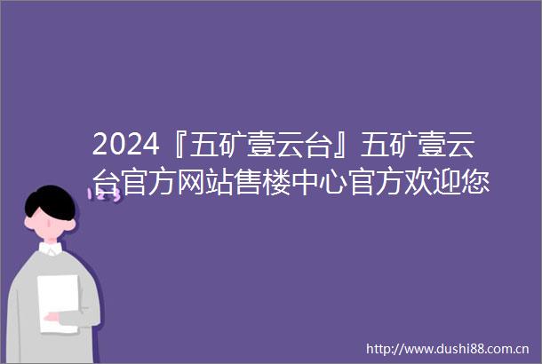 2024『五矿壹云台』五矿壹云台官方网站售楼中心官方欢迎您