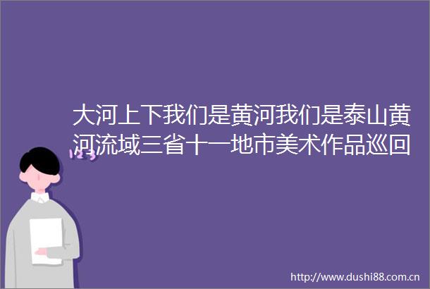 大河上下我们是黄河我们是泰山黄河流域三省十一地市美术作品巡回展首展开幕式暨美术馆联盟2025年会第一次会议成功举办