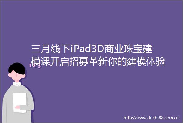 三月线下iPad3D商业珠宝建模课开启招募革新你的建模体验