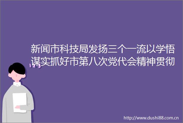 新闻市科技局发扬三个一流以学悟谋实抓好市第八次党代会精神贯彻落实