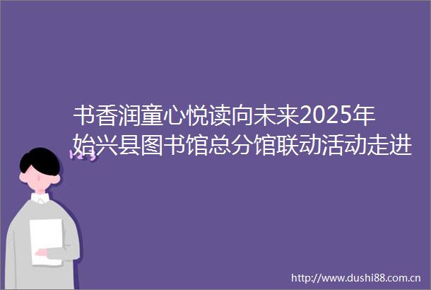 书香润童心悦读向未来2025年始兴县图书馆总分馆联动活动走进马市镇