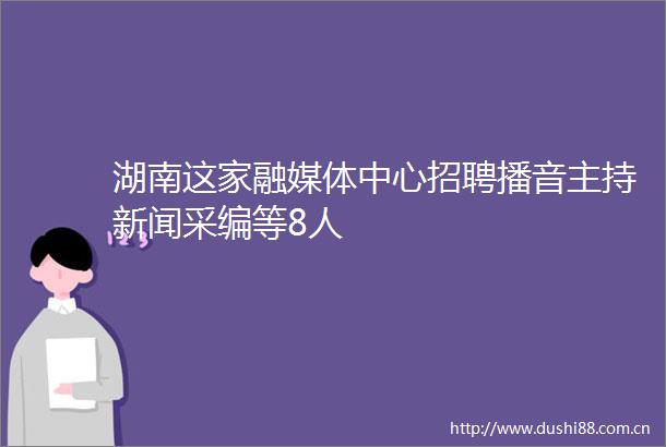湖南这家融媒体中心招聘播音主持新闻采编等8人
