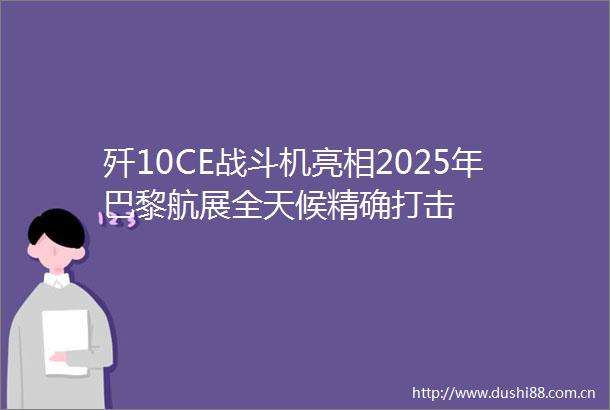 歼10CE战斗机亮相2025年巴黎航展全天候精确打击