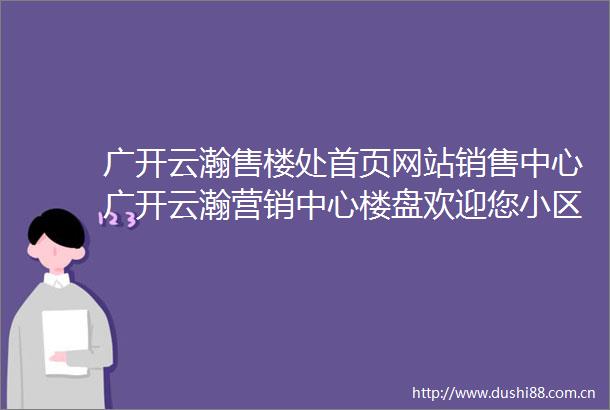 广开云瀚售楼处首页网站销售中心广开云瀚营销中心楼盘欢迎您小区环境户型价格地址楼盘详情周边配套售楼处电话