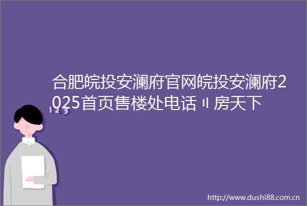 合肥皖投安澜府官网皖投安澜府2025首页售楼处电话〢房天下