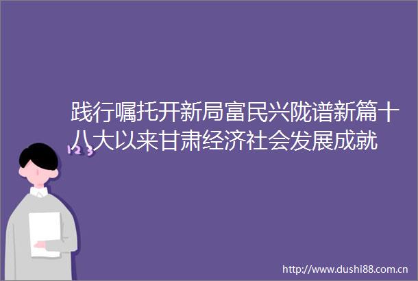 践行嘱托开新局富民兴陇谱新篇十八大以来甘肃经济社会发展成就