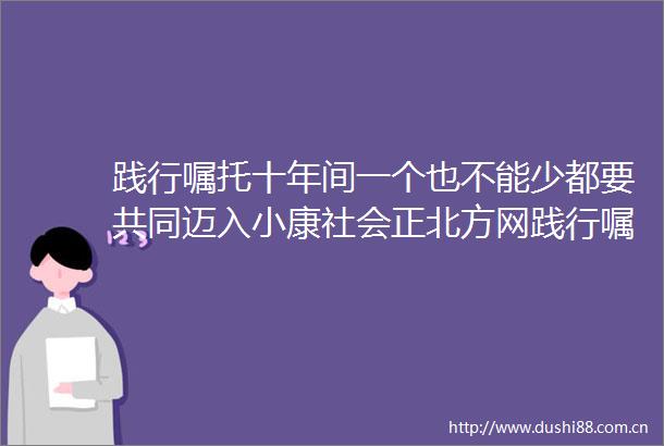 践行嘱托十年间一个也不能少都要共同迈入小康社会正北方网践行嘱托十年间一个也不能少都要共同迈入小康社会