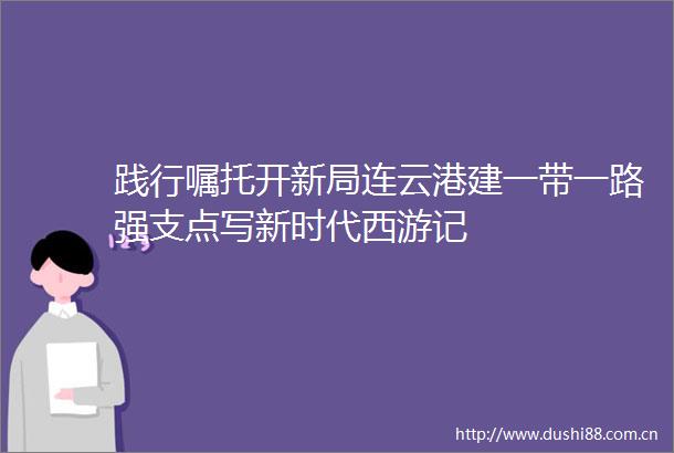 践行嘱托开新局连云港建一带一路强支点写新时代西游记