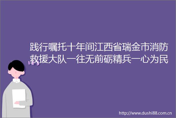 践行嘱托十年间江西省瑞金市消防救援大队一往无前砺精兵一心为民显担当