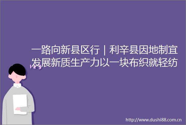 一路向新县区行｜利辛县因地制宜发展新质生产力以一块布织就轻纺产业新图景