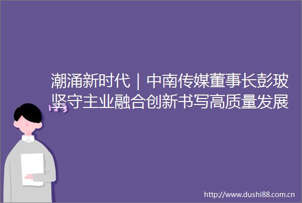 潮涌新时代｜中南传媒董事长彭玻坚守主业融合创新书写高质量发展的新时代答卷