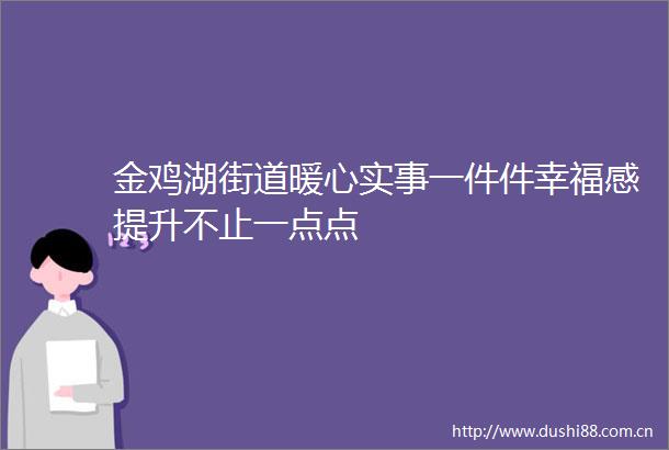 金鸡湖街道暖心实事一件件幸福感提升不止一点点