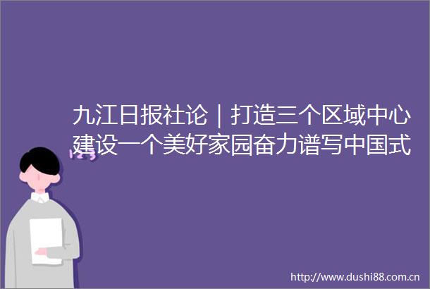 九江日报社论｜打造三个区域中心建设一个美好家园奋力谱写式现代化的九江篇章