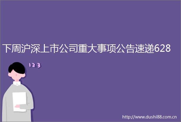 下周沪深上市公司重大事项公告速递628