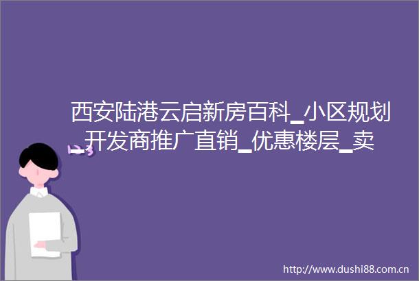 西安陆港云启新房百科▁小区规划▁开发商推广直销▁优惠楼层▁卖点分析