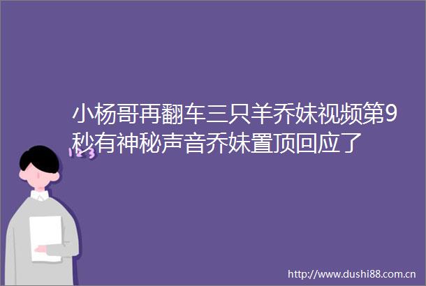 小杨哥再翻车三只羊乔妹视频第9秒有神秘声音乔妹置顶回应了