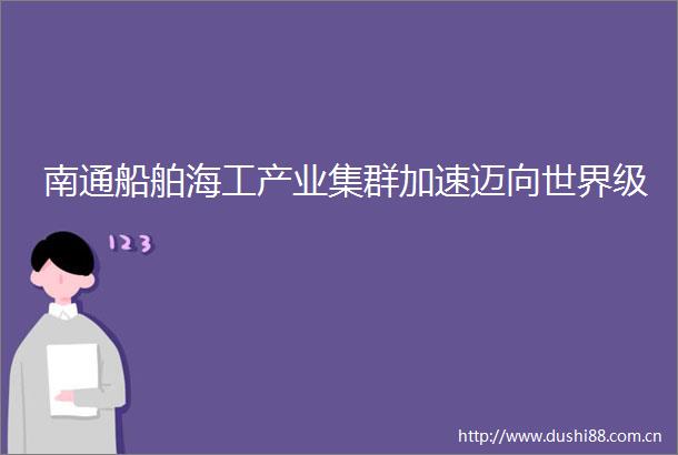 南通船舶海工产业集群加速迈向世界级