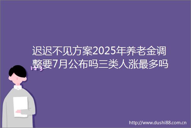迟迟不见方案2025年养老金调整要7月公布吗三类人涨最多吗