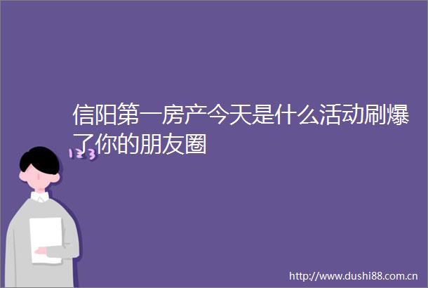 信阳第一房产今天是什么活动刷爆了你的朋友圈