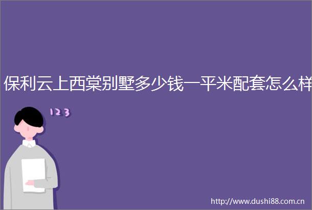保利云上西棠别墅多少钱一平米配套怎么样