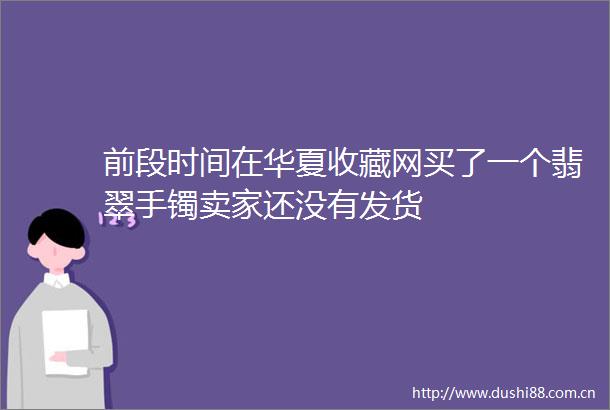 前段时间在华夏收藏网买了一个翡翠手镯卖家还没有发货