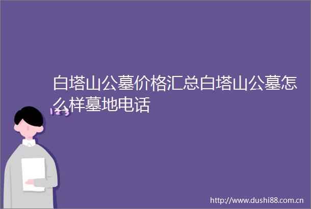白塔山公墓价格汇总白塔山公墓怎么样墓地电话