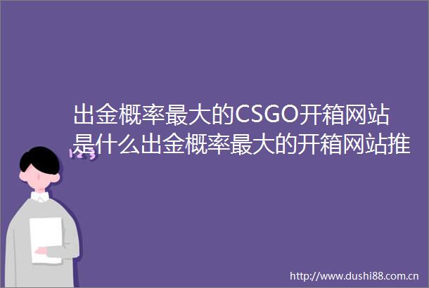 出金概率最大的CSGO开箱网站是什么出金概率最大的开箱网站推荐微速讯