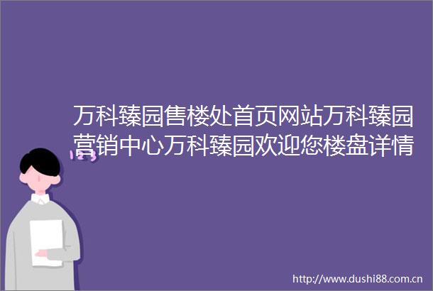 万科臻园售楼处首页网站万科臻园营销中心万科臻园欢迎您楼盘详情最新价格户型图容积率售楼处