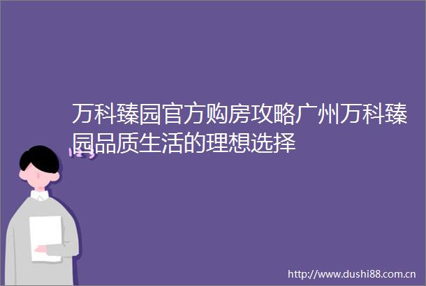 万科臻园官方购房攻略广州万科臻园品质生活的理想选择