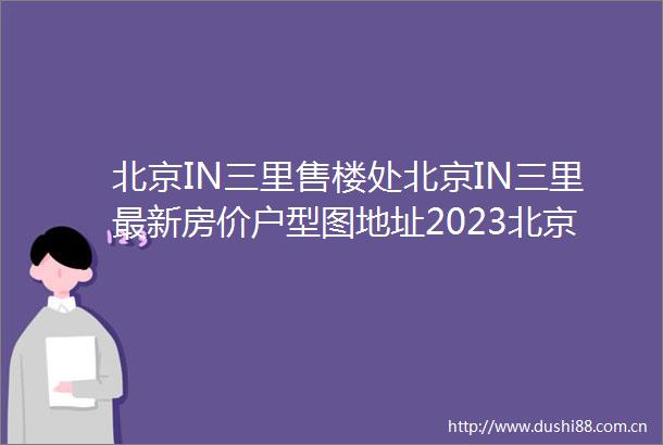 北京IN三里售楼处北京IN三里最新房价户型图地址2023北京in三里具体详情