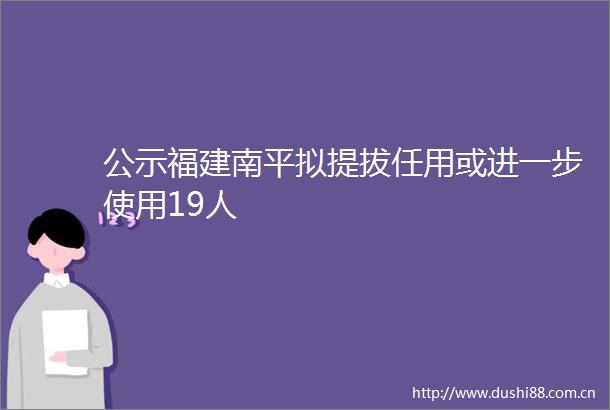 公示福建南平拟提拔任用或进一步使用19人